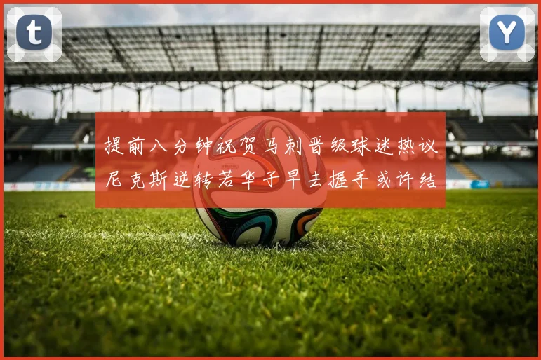 提前八分钟祝贺马刺晋级球迷热议尼克斯逆转若华子早去握手或许结果不同