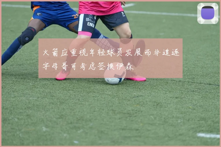火箭应重视年轻球员发展而非追逐字母哥可考虑签换伊森