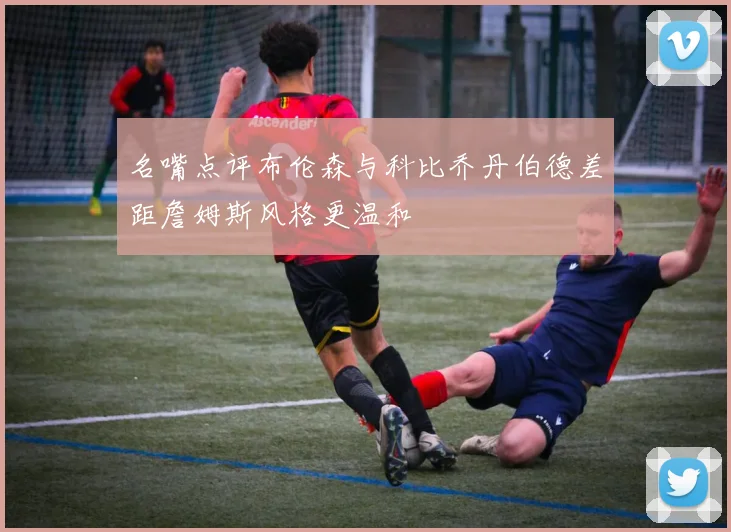 名嘴点评布伦森与科比乔丹伯德差距詹姆斯风格更温和