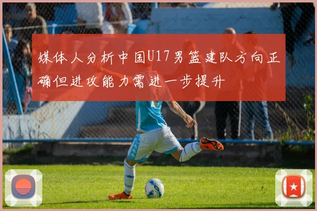 媒体人分析中国U17男篮建队方向正确但进攻能力需进一步提升