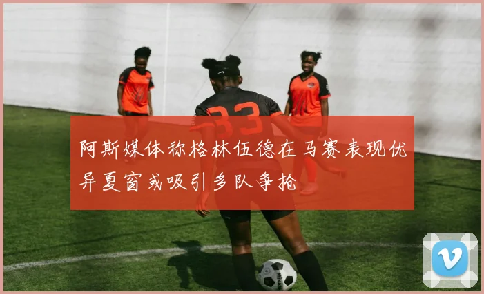 阿斯媒体称格林伍德在马赛表现优异夏窗或吸引多队争抢
