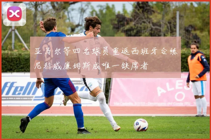 亚马尔等四名球员重返西班牙合练尼科威廉姆斯成唯一缺席者