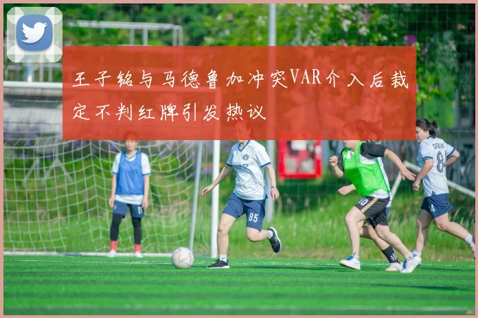王子铭与马德鲁加冲突VAR介入后裁定不判红牌引发热议