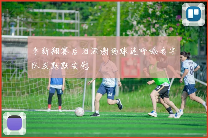 李新翔赛后泪洒谢场球迷呼喊名字队友默默安慰