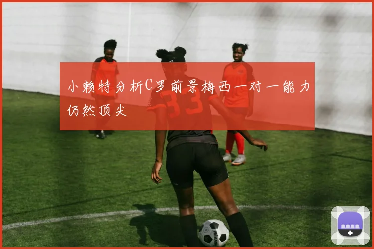 小赖特分析C罗前景梅西一对一能力仍然顶尖