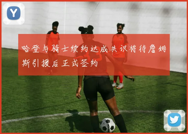 哈登与骑士续约达成共识将待詹姆斯引援后正式签约