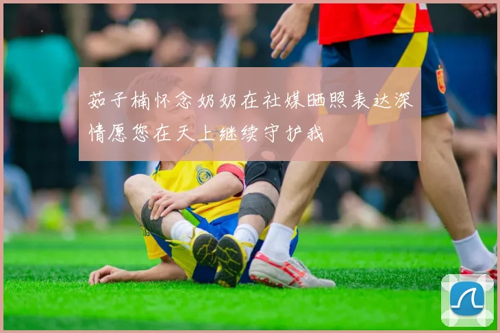 茹子楠怀念奶奶在社媒晒照表达深情愿您在天上继续守护我