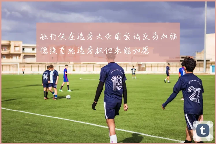 独行侠在选秀大会前尝试交易加福德换首轮选秀权但未能如愿