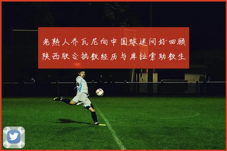老熟人乔瓦尼向中国球迷问好回顾陕西联合执教经历与库拉索助教生活