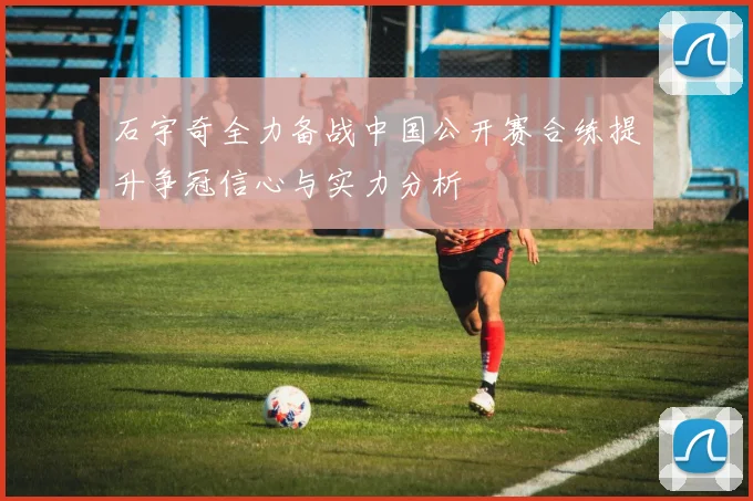 石宇奇全力备战中国公开赛合练提升争冠信心与实力分析