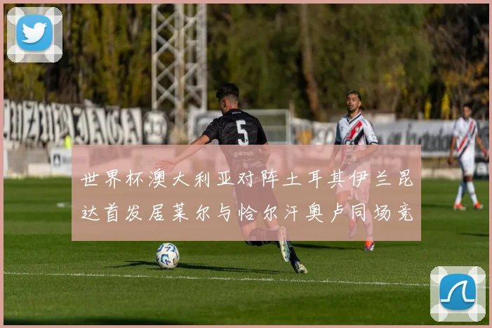 世界杯澳大利亚对阵土耳其伊兰昆达首发居莱尔与恰尔汗奥卢同场竞技