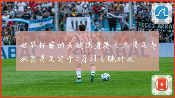 世界杯前的关键热身赛日本男足与冰岛男足定于5月31日晚对决