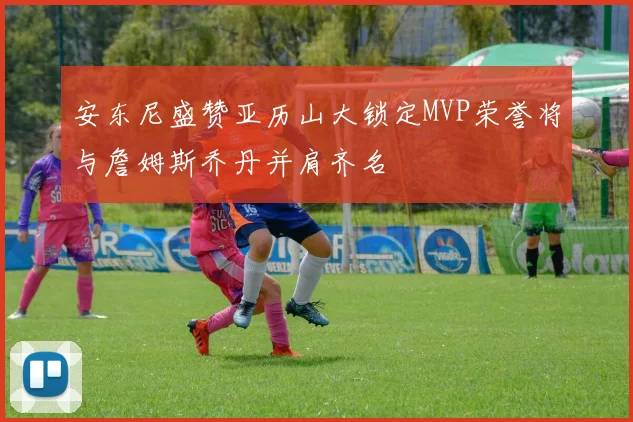 安东尼盛赞亚历山大锁定MVP荣誉将与詹姆斯乔丹并肩齐名