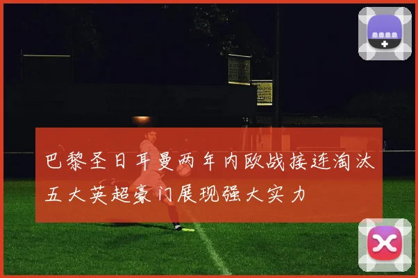 巴黎圣日耳曼两年内欧战接连淘汰五大英超豪门展现强大实力