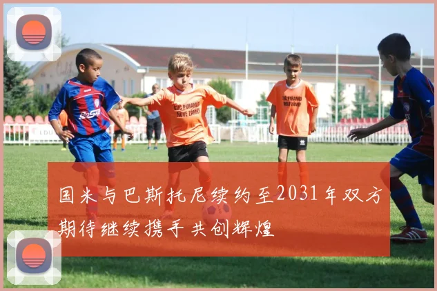 国米与巴斯托尼续约至2031年双方期待继续携手共创辉煌