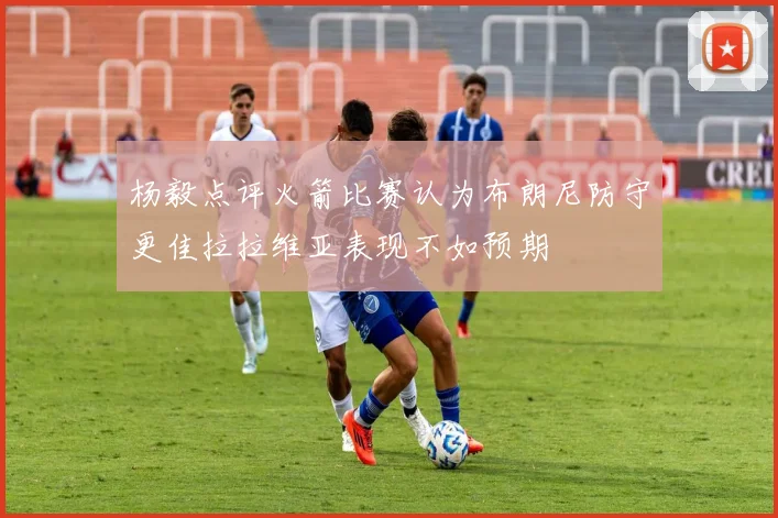 杨毅点评火箭比赛认为布朗尼防守更佳拉拉维亚表现不如预期