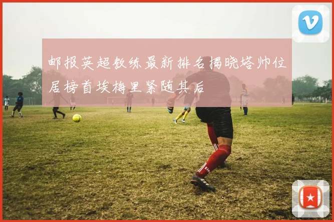邮报英超教练最新排名揭晓塔帅位居榜首埃梅里紧随其后