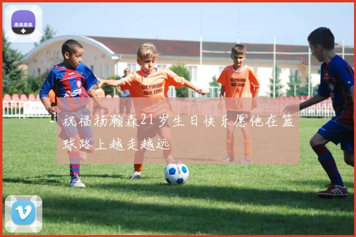 祝福杨瀚森21岁生日快乐愿他在篮球路上越走越远