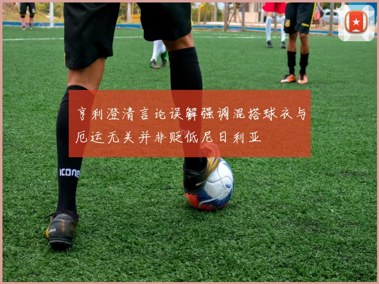 亨利澄清言论误解强调混搭球衣与厄运无关并非贬低尼日利亚