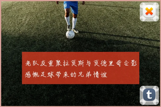 老队友重聚拉莫斯与莫德里奇合影感慨足球带来的兄弟情谊