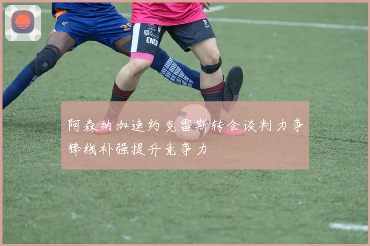 阿森纳加速约克雷斯转会谈判力争锋线补强提升竞争力