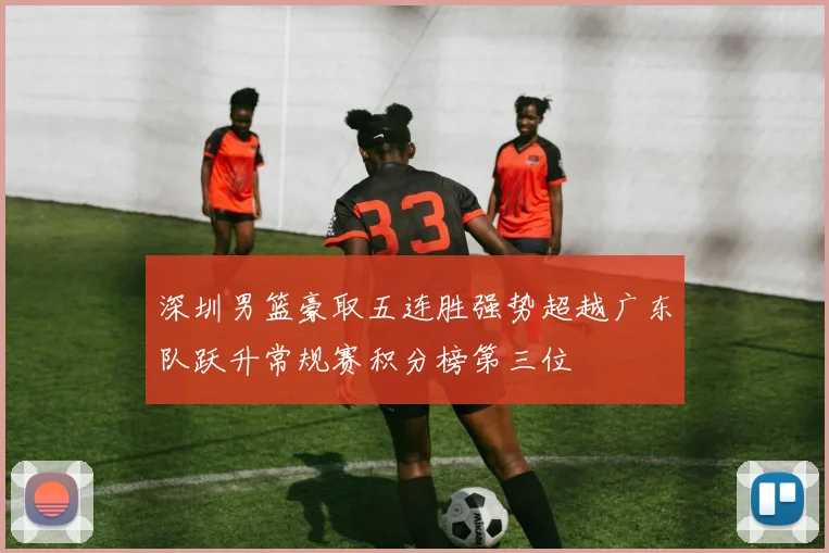深圳男篮豪取五连胜强势超越广东队跃升常规赛积分榜第三位