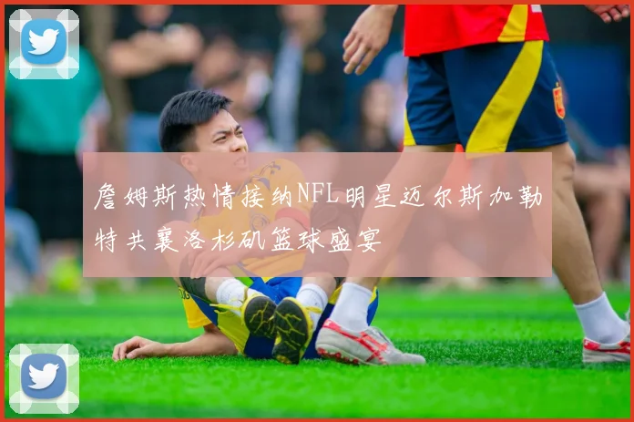 詹姆斯热情接纳NFL明星迈尔斯加勒特共襄洛杉矶篮球盛宴