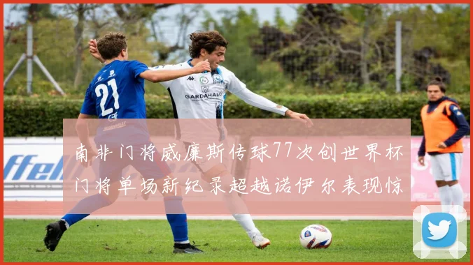 南非门将威廉斯传球77次创世界杯门将单场新纪录超越诺伊尔表现惊艳