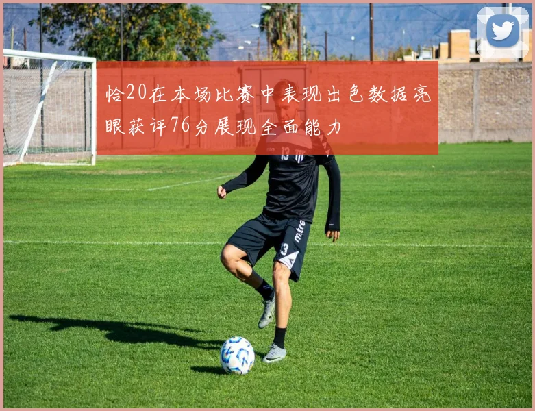 恰20在本场比赛中表现出色数据亮眼获评76分展现全面能力