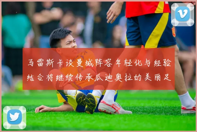马雷斯卡谈曼城阵容年轻化与经验结合将继续传承瓜迪奥拉的美丽足球理念