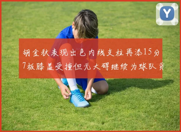 胡金秋表现出色内线支柱再添15分7板膝盖受撞但无大碍继续为球队贡献力量