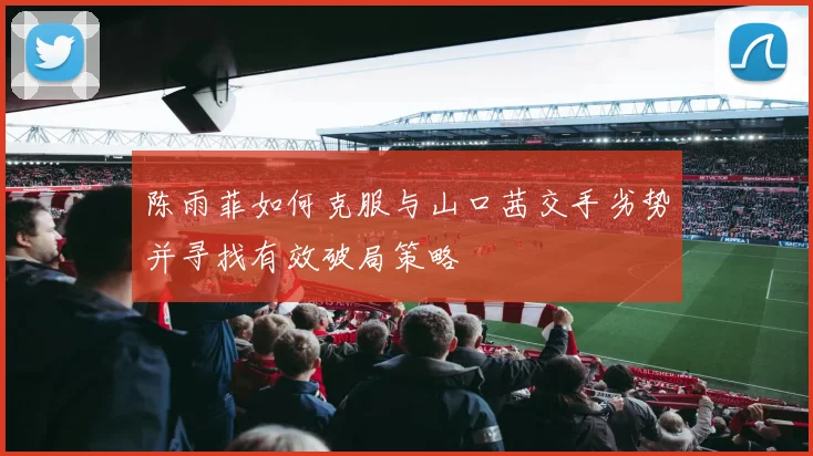 陈雨菲如何克服与山口茜交手劣势并寻找有效破局策略